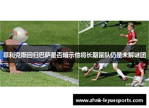 菲利克斯回归巴萨是否暗示他将长期留队仍是未解谜团 菲利克斯回归巴萨是否暗示他将长期留队仍是未解谜团