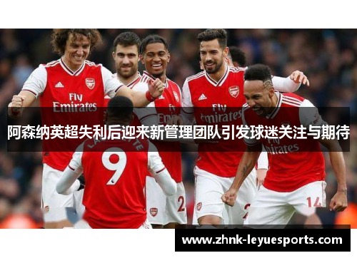 阿森纳英超失利后迎来新管理团队引发球迷关注与期待 阿森纳英超失利后迎来新管理团队引发球迷关注与期待