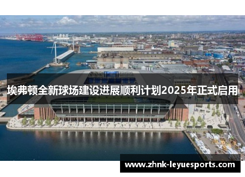 埃弗顿全新球场建设进展顺利计划2025年正式启用
